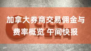 加拿大券商交易佣金与费率概览 午间快报