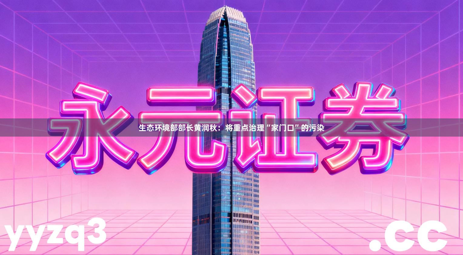 生态环境部部长黄润秋：将重点治理“家门口”的污染